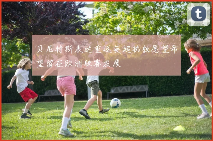 贝尼特斯表达重返英超执教愿望希望留在欧洲联赛发展