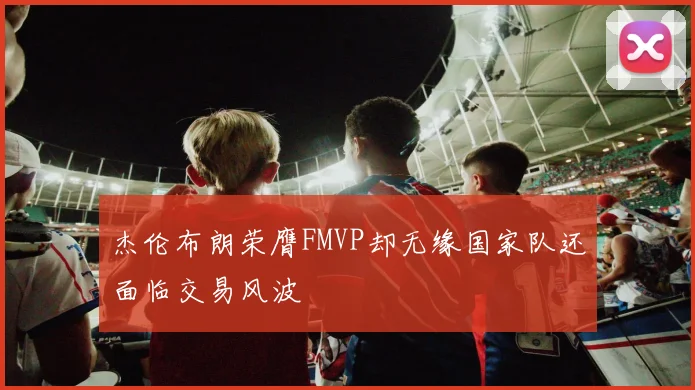 杰伦布朗荣膺FMVP却无缘国家队还面临交易风波