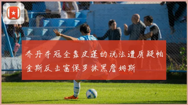乔丹夺冠全靠皮蓬的说法遭质疑帕金斯反击富保罗抹黑詹姆斯
