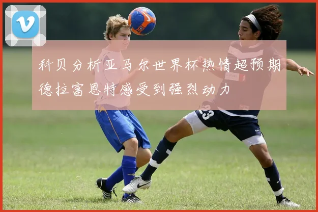 科贝分析亚马尔世界杯热情超预期德拉富恩特感受到强烈动力