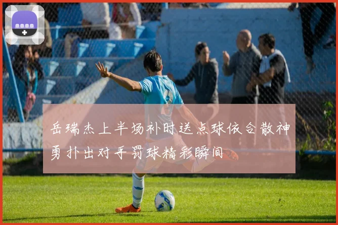 岳瑞杰上半场补时送点球依合散神勇扑出对手罚球精彩瞬间