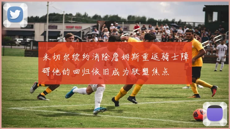 米切尔续约消除詹姆斯重返骑士障碍他的回归依旧成为联盟焦点