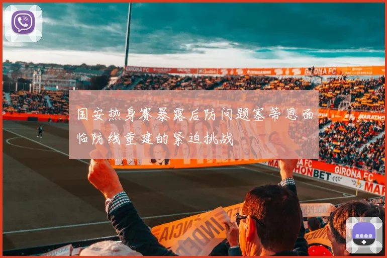国安热身赛暴露后防问题塞蒂恩面临防线重建的紧迫挑战