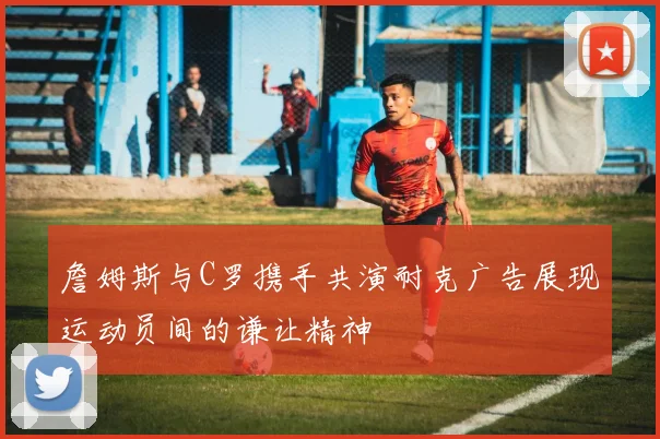 詹姆斯与C罗携手共演耐克广告展现运动员间的谦让精神