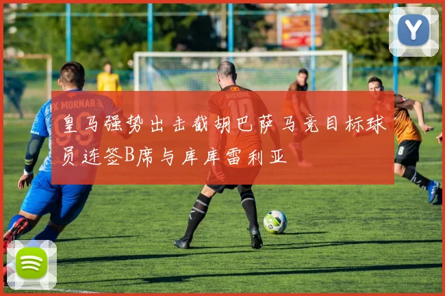 皇马强势出击截胡巴萨马竞目标球员连签B席与库库雷利亚