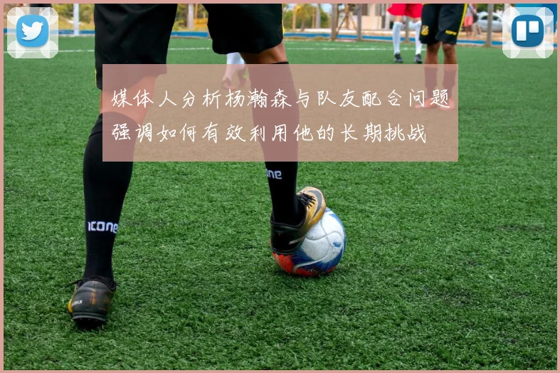 媒体人分析杨瀚森与队友配合问题强调如何有效利用他的长期挑战