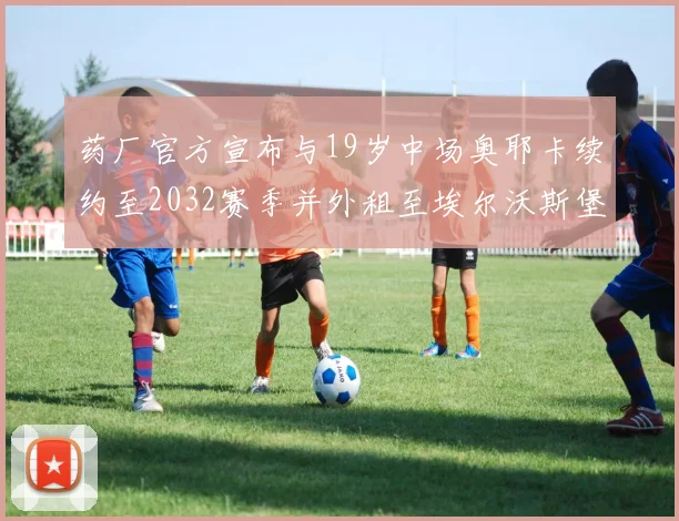 药厂官方宣布与19岁中场奥耶卡续约至2032赛季并外租至埃尔沃斯堡