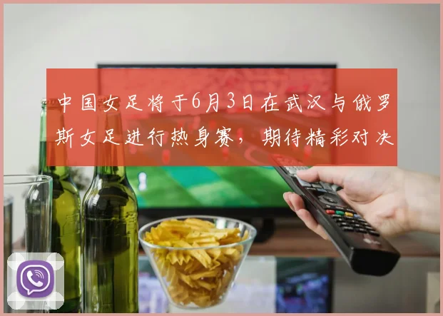 中国女足将于6月3日在武汉与俄罗斯女足进行热身赛，期待精彩对决