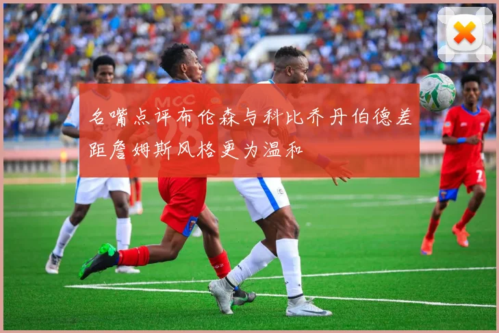 名嘴点评布伦森与科比乔丹伯德差距詹姆斯风格更为温和