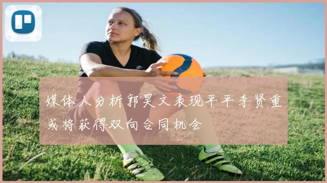 媒体人分析郭昊文表现平平李贤重或将获得双向合同机会