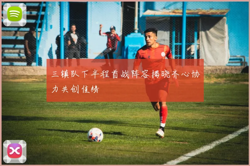 三镇队下半程首战阵容揭晓齐心协力共创佳绩