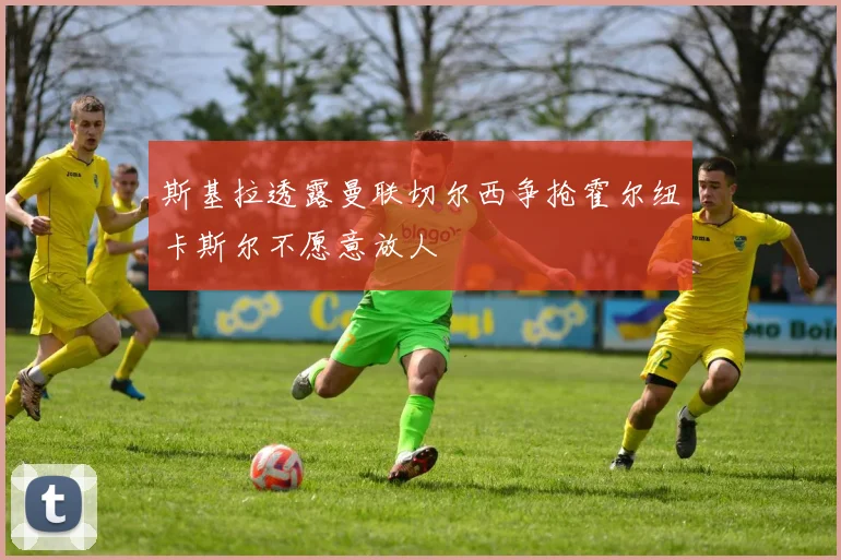斯基拉透露曼联切尔西争抢霍尔纽卡斯尔不愿意放人