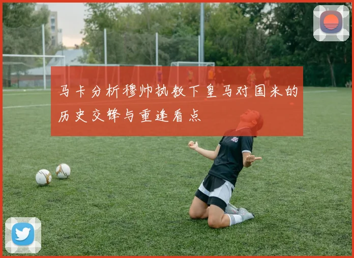 马卡分析穆帅执教下皇马对国米的历史交锋与重逢看点