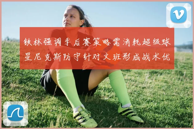 铁林强调季后赛策略需消耗超级球星尼克斯防守针对文班形成战术优势