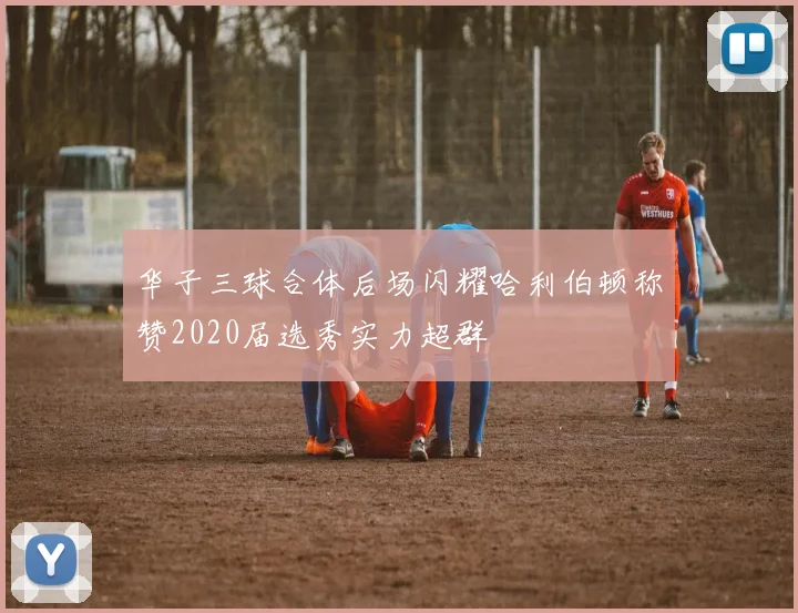 华子三球合体后场闪耀哈利伯顿称赞2020届选秀实力超群