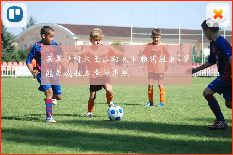 明晨沙特天王山对决利雅得胜利C罗能否战胜本泽马夺冠