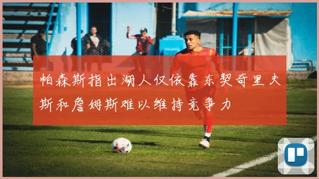 帕森斯指出湖人仅依靠东契奇里夫斯和詹姆斯难以维持竞争力