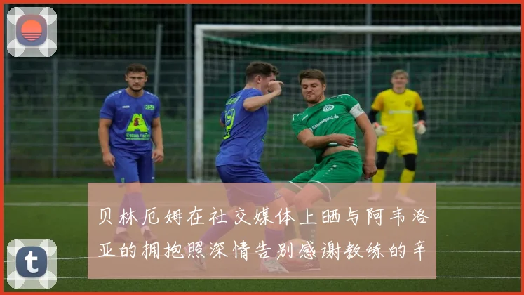 贝林厄姆在社交媒体上晒与阿韦洛亚的拥抱照深情告别感谢教练的辛勤付出