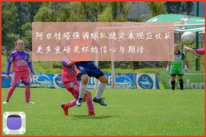 阿尔特塔强调球队稳定表现应收获更多重磅奖杯的信心与期待