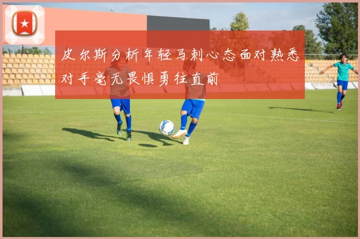 皮尔斯分析年轻马刺心态面对熟悉对手毫无畏惧勇往直前