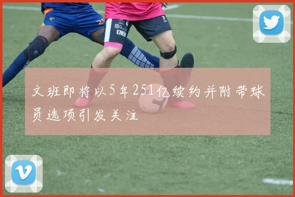 文班即将以5年251亿续约并附带球员选项引发关注