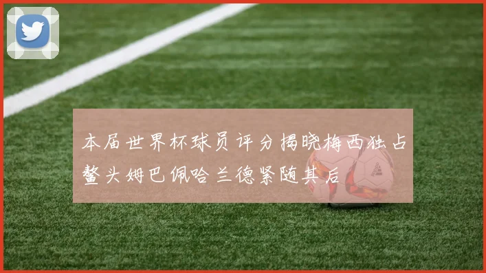 本届世界杯球员评分揭晓梅西独占鳌头姆巴佩哈兰德紧随其后