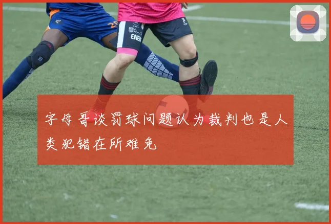 字母哥谈罚球问题认为裁判也是人类犯错在所难免