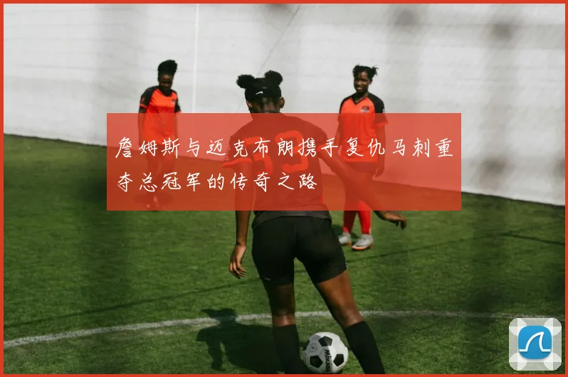 詹姆斯与迈克布朗携手复仇马刺重夺总冠军的传奇之路