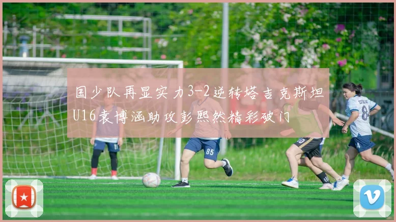 国少队再显实力3-2逆转塔吉克斯坦U16袁博涵助攻彭熙然精彩破门