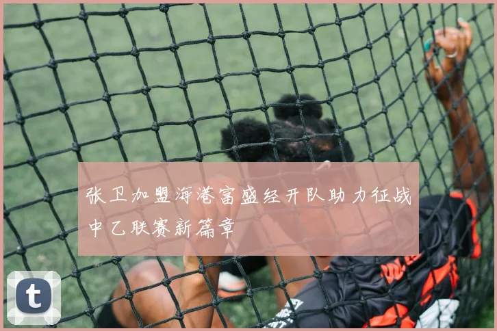 张卫加盟海港富盛经开队助力征战中乙联赛新篇章